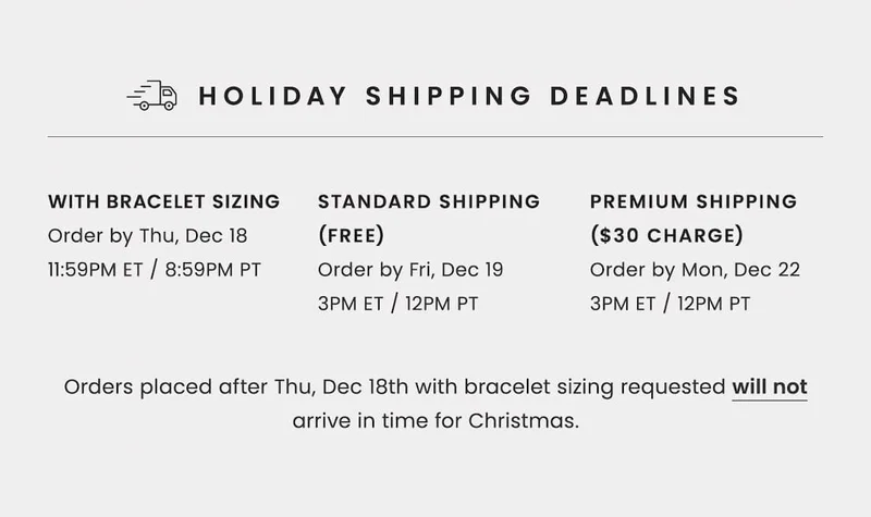 HOLIDAY SHIPPING DEADLINES  With Bracelet Sizing: Order by Thursday, December 18, 11:59pm ET / 8:59pm PT  With Standard Shipping (Free): Order by Friday, December 19, 3pm ET / 12pm PT  With Premium Shipping ($30 Charge): Order by Monday, December 22, 3pm ET / 12pm PT  Orders placed after 12/18 with bracelet sizing requested will not arrive in time for Christmas.