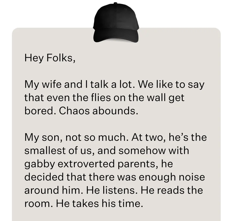 Hey Folks,      My wife and I talk a lot. We like to say that even the flies on the wall get bored. Chaos abounds.  My son, not so much. At two, he’s the smallest of us, and somehow with gabby extroverted parents, he decided that there was enough noise around him. He listens. He reads the room. He takes his time.