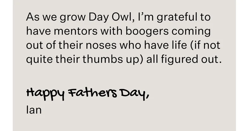 As we grow Day Owl, I’m grateful to have mentors with boogers coming out of their noses who have life (if not quite their thumbs up) all figured out.   Happy Fathers Day, Ian