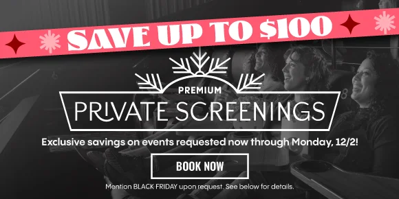 SAVE UP TO $100 | PREMIUM PRIVATE SCREENINGS | Exclusive savings on events requested now through Monday, 12/2! | BOOK NOW > | Mention BLACK FRIDAY upon request. See below for details.