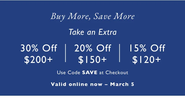 Buy More, Save More Take an Extra 30% Off $200+ 20% Off $150+a 15% Off $120+ Use Code SAVE at Checkout Valid online now - March 5