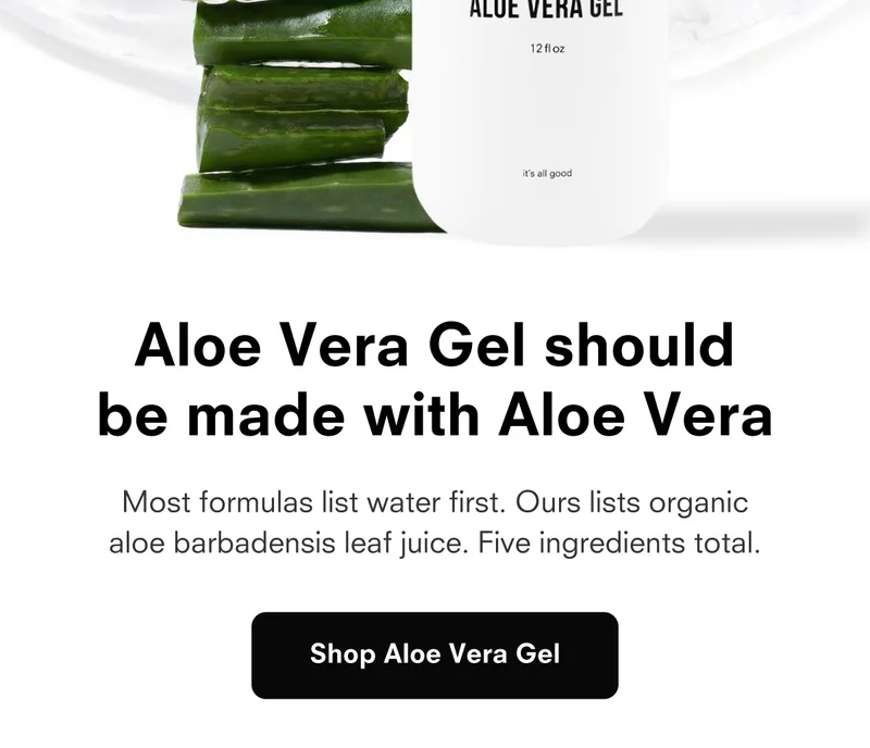 Most formulas list water first. Ours lists organic aloe barbadensis leaf juice. Five ingredients total. Shop Aloe Vera Gel