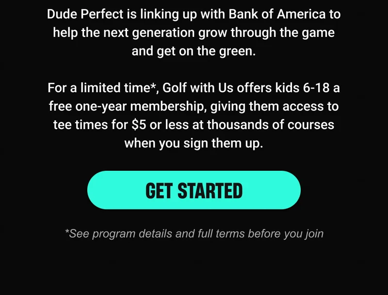 Dude Perfect is linking up with Bank of America to help the next generation grow through the game and get on the green.  For a limited time*, Golf with Us offers kids 6-18 a free one-year membership, giving them access to tee times for $5 or less at thousands of courses when you sign them up. - GET STARTED