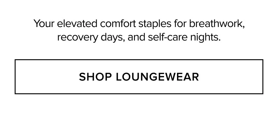 YOUR ELEVATED COMFORT STAPLES FOR BREATHWORK, RECOVERY DAYS, AND SELF-CARE NIGHTS. SHOP LOUNGEWEAR
