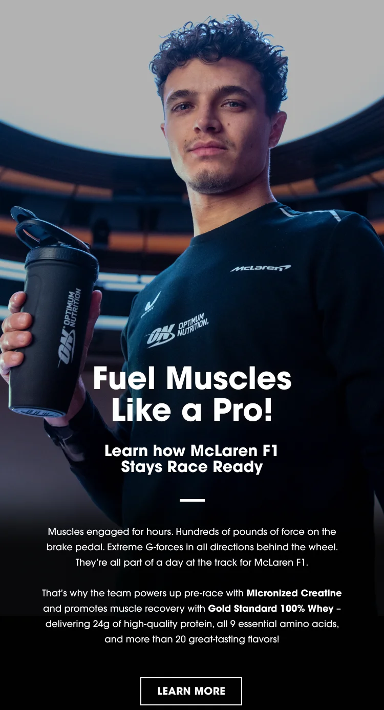 Fuel Muscles Like a Pro! Learn how McLaren F1 Stays Race Ready. Muscles engaged for hours. Hundreds of pounds of force on the brake pedal. Extreme G-forces in all directions behind the wheel. They're all part of a day at the track for McLaren F1. That's why the team powers up pre-race with Micronized Creatine and promotes muscle recovery with Gold Standard 100% Whey β delivering 24g of high-quality protein, all 9 essential amino acids, and more than 20 great-tasting flavors! LEARN MORE.