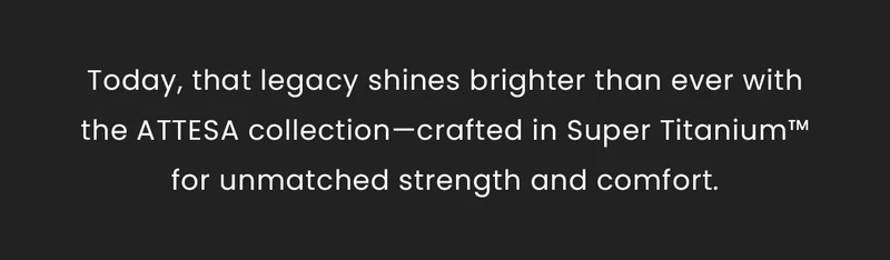 Today, that legacy shines brighter than ever withthe ATTESA collection—crafted in Super Titanium™for unmatched strength and comfort.