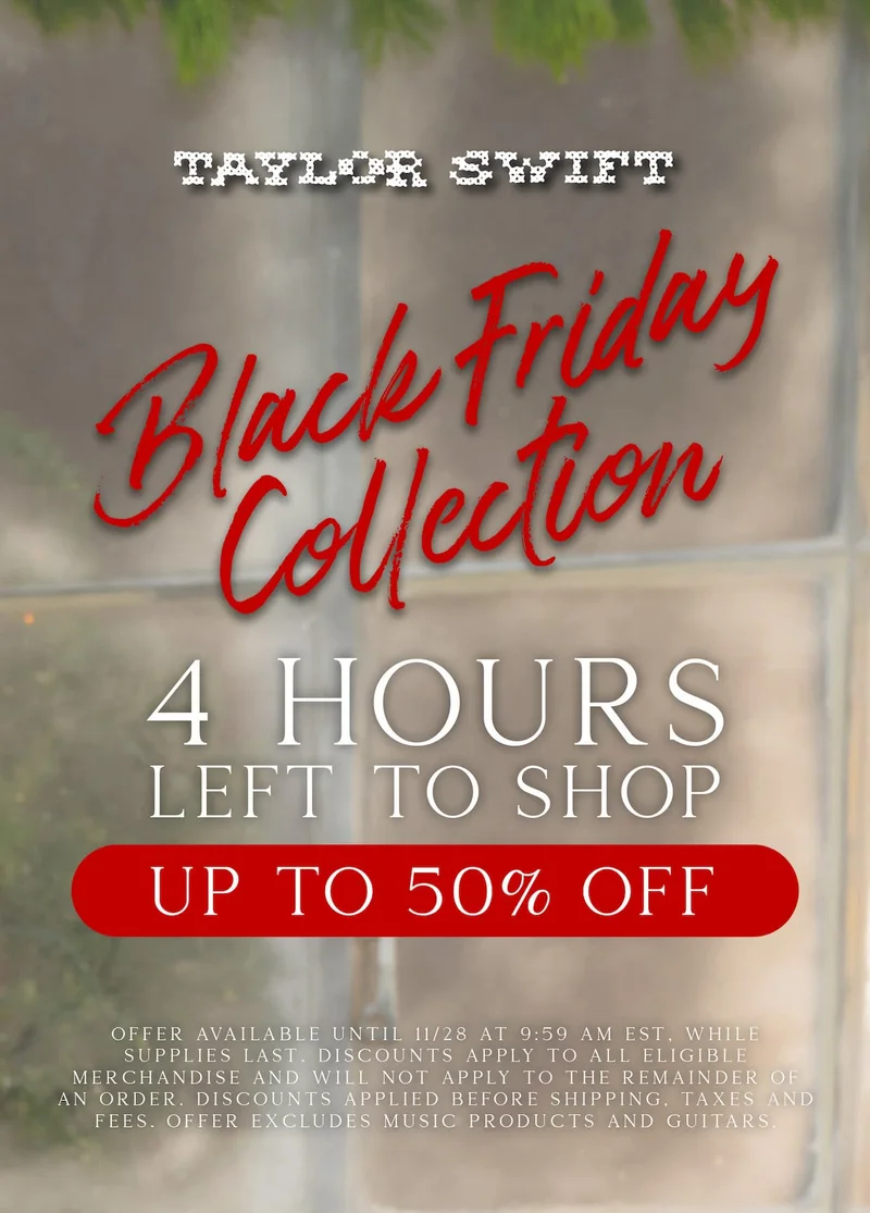 Taylor Swift Black Friday Collection. 4 hours left to shop! Up to 50% off. Offer available until 11/28/25 at 9:59am ET, while supplies last. Discounts apply to all eligible merchandise and will not apply to the remainder of an order. Discounts applied before shipping, taxes and fees. Offer excludes music products and guitars.