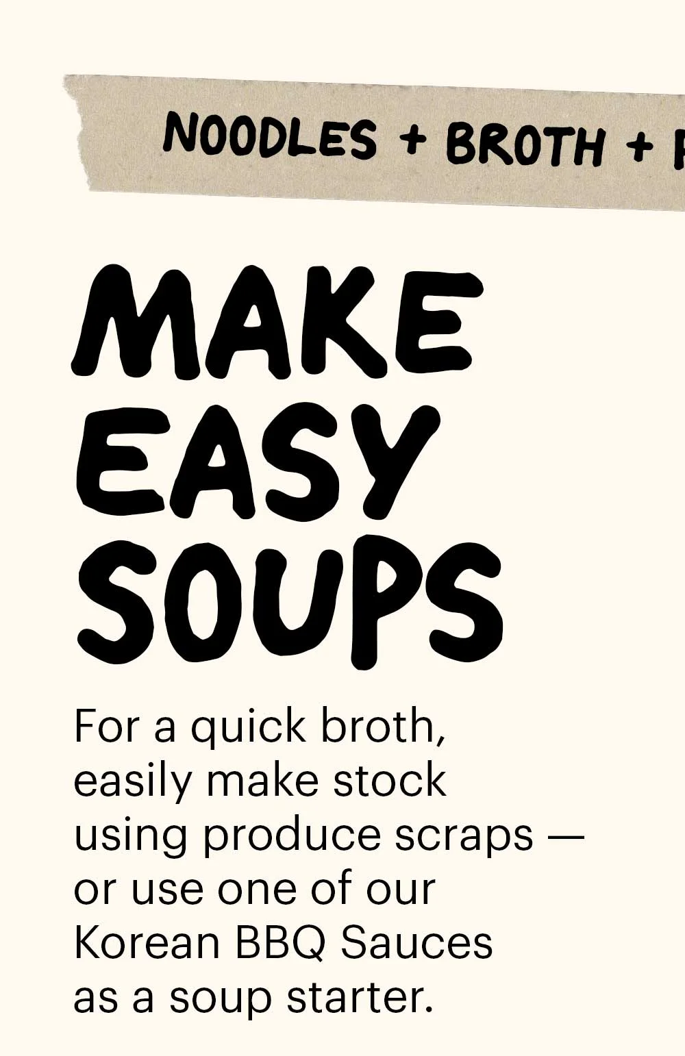 Header: Make Easy Soups Sub-header: For a quick broth, easily make stock using produce scraps — or use one of our Korean BBQ Sauces as a soup starter.  Sub-header: Noodles + Broth + Protein