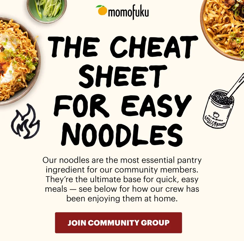 Header: The Cheat Sheet for Easy Noodles Sub-header: Our noodles are the most essential pantry ingredient for our community members. They’re the ultimate base for quick, easy meals — see below for how our crew has been enjoying them at home.   CTA: JOIN COMMUNITY GROUP