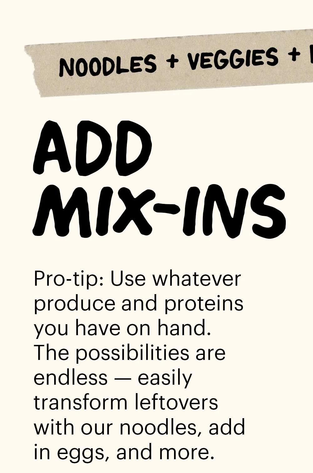Header: Add Mix-ins Sub-header: Pro-tip: Use whatever produce and proteins you have on hand. The possibilities are endless — easily transform leftovers with our noodles, add in eggs, and more.  Sub-header: Noodles + Veggies + Protein