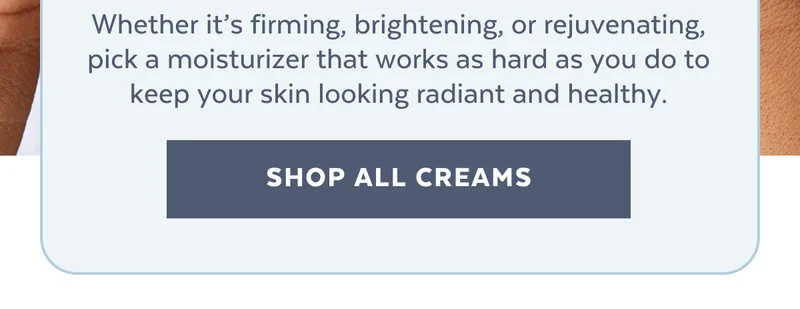 Whether it’s firming, brightening, or rejuvenating, pick a moisturizer that works as hard as you do to keep your skin looking radiant and healthy. [SHOP ALL CREAMS]