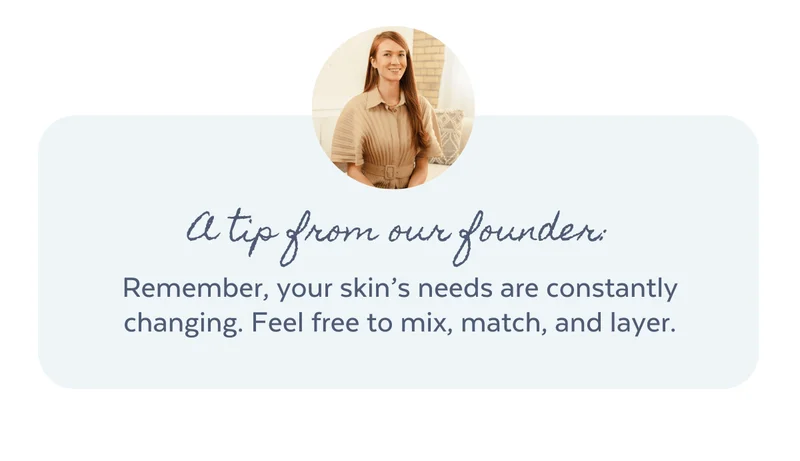 A tip from our founders: Remember, your skin’s needs are constantly changing. Mix, match and layer to give your skin what it needs at every age.