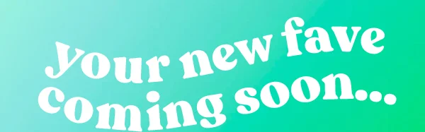 your new fave coming soon...
