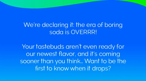 We're declaring it: the era of boring soda is OVERRR! Your tastebuds aren't even ready for our newest flavor, and it's coming sooner than you think... Want to be the first to know when it drops?