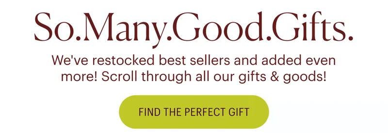 So.Many.Good.Gifts. We've restocked best sellers and added even more! Scroll through all our gifts & goods! Find the Perfect Gift