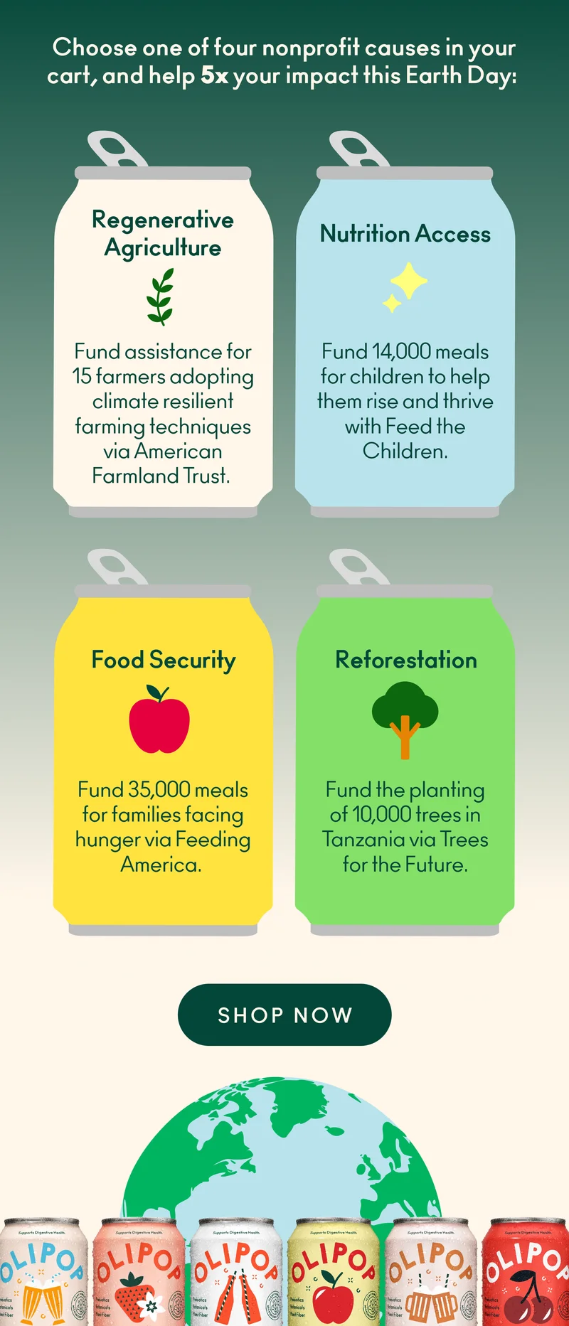 Choose from one of four nonprofit causes&nbsp;in your cart! Regenerative Agriculture: Fund&nbsp;assistance&nbsp;for 15 farmers adopting climate resilient farming techniques via American Farmland Trust.&nbsp;Nutrition Access: Fund 14,000 meals for children across the U.S. via Feed the Children.&nbsp;&nbsp; Food Security: Fund 35,000 meals for families facing hunger via Feeding America.&nbsp;Reforestation: Fund the planting of 10,000 trees in Tanzania via Trees for the Future.