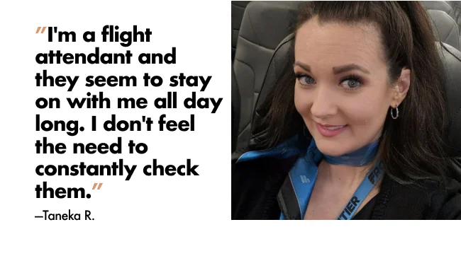 “I'm a flight attendant and they seem to stay on all day long. I don't feel the need to constantly check them.” —Taneka R.