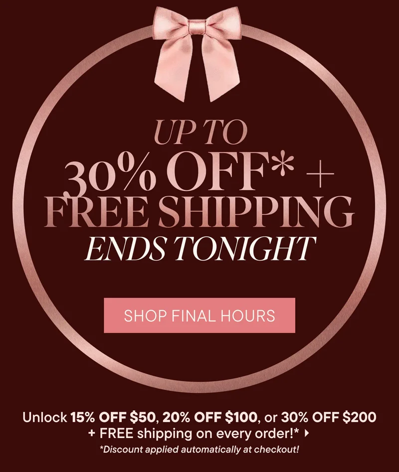 UP TO 30% OFF* + Free Shipping Ends Tonight! Shop Final Hours Unlock 15% OFF $50, 20% OFF $100, or 30% OFF $200 + FREE shipping on every order!* *Discount applied automatically at checkout!