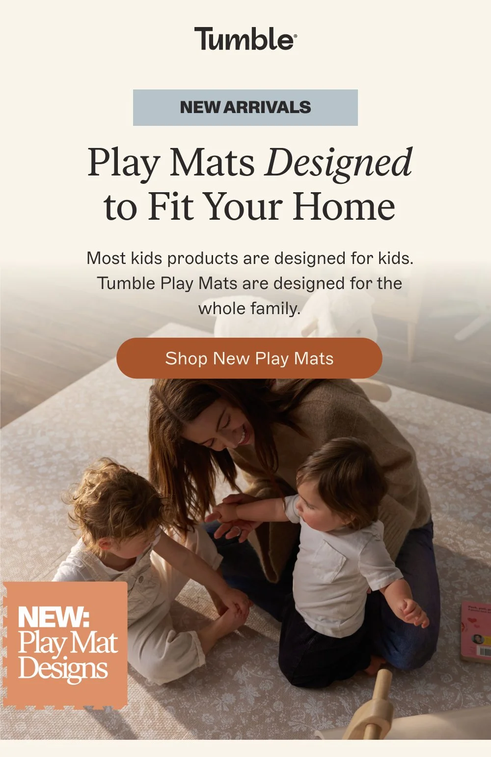 New ARRIVALS Play Mats Designed to Fit Your Home Most kids products are designed for kids. Tumble Play Mats are designed for the whole family. Shop New Play Mats