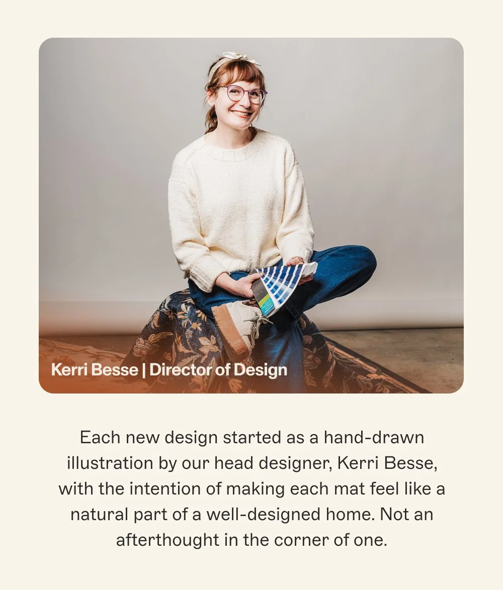 Kerri Besse | Director of Design Each new design started as a hand-drawn illustration by our head designer, Kerri Besse, with the intention of making each mat feel like a natural part of a well-designed home. Not an afterthought in the corner of one.