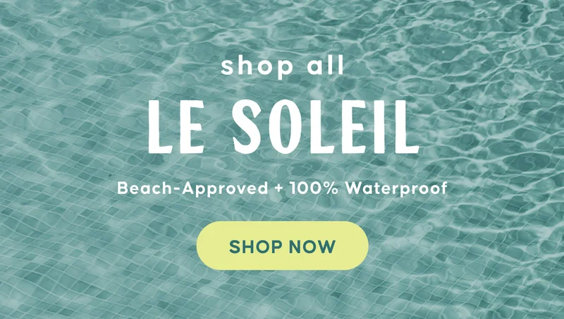 shop all LE SOLEIL. Beach-Approved + 100% Waterproof. Shop Now