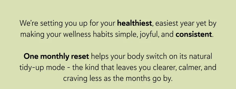 We’re setting you up for your healthiest, easiest year yet by making your wellness habits simple, joyful, and consistent.   One monthly reset helps your body switch on its natural tidy-up mode - the kind that leaves you clearer, calmer, and craving less as the months go by.