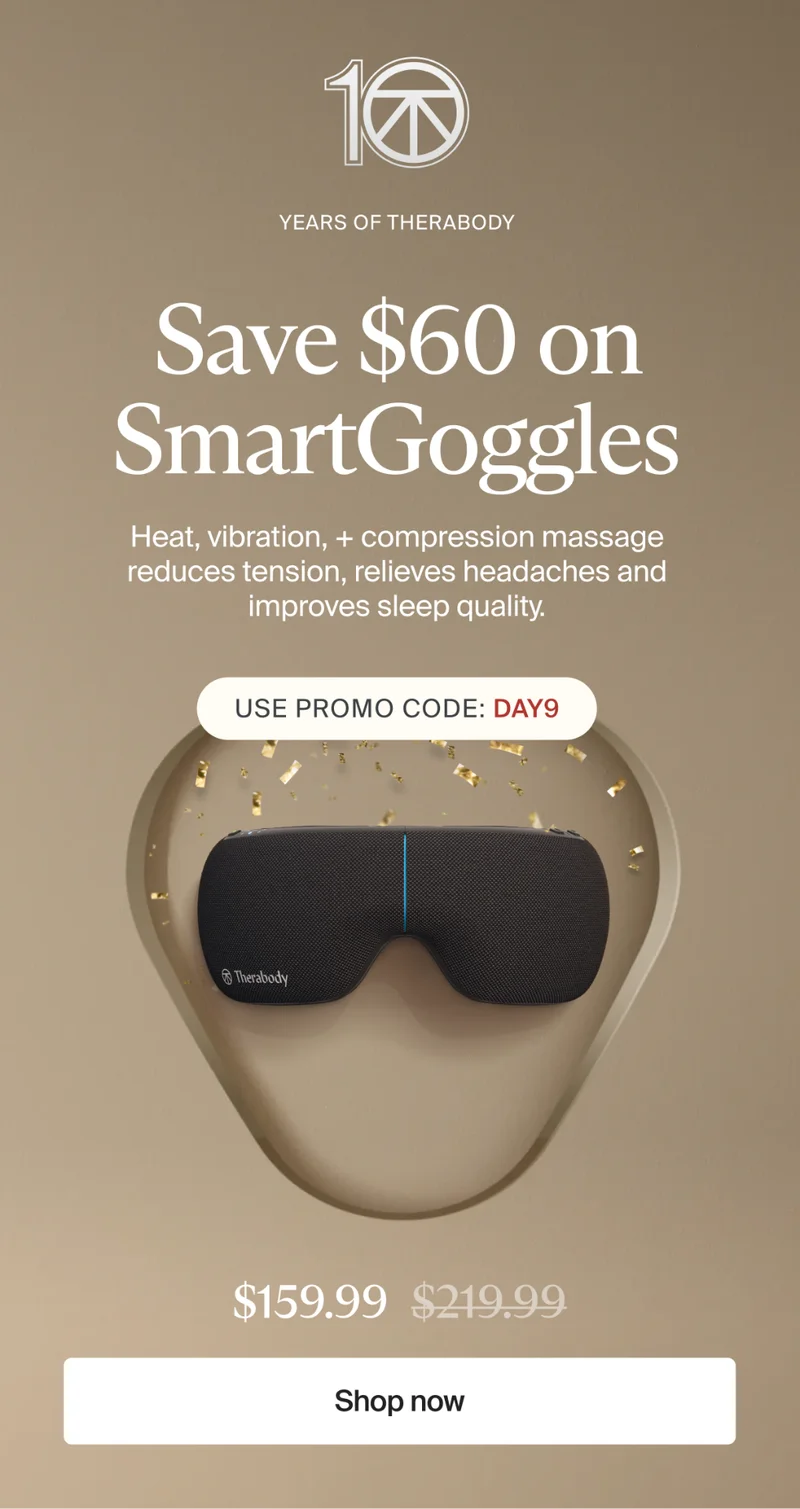 10 | Years of Therabody | Save $60 on SmartGoggles | Heat, vibration, + compression massage reduces tension, relieves headaches and improves sleep quality. | Use promo code: discount code | $159.99 | Shop now