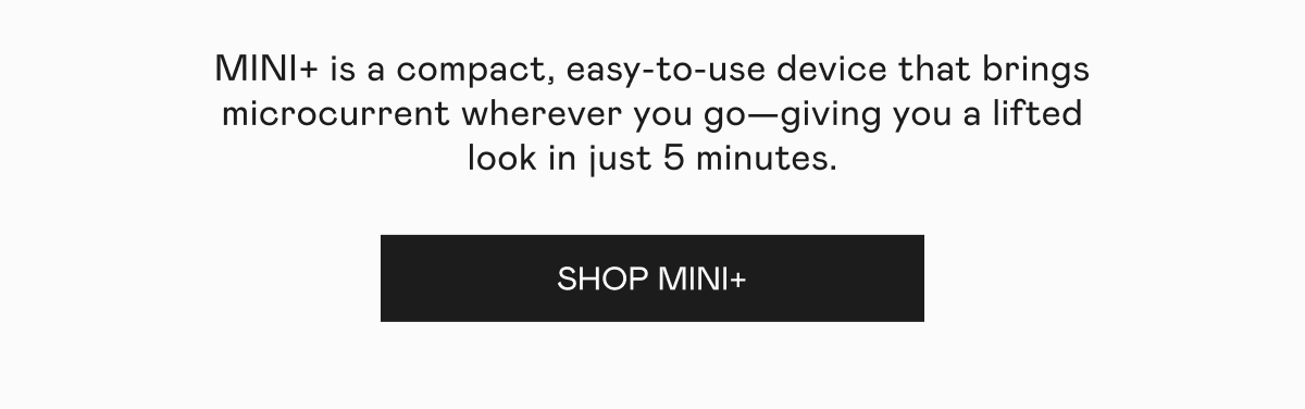 MINI+ is a compact, easy-to-use device that brings microcurrent wherever you go—giving you a lifted look in just 5 minutes. Click here to shop MINI+!