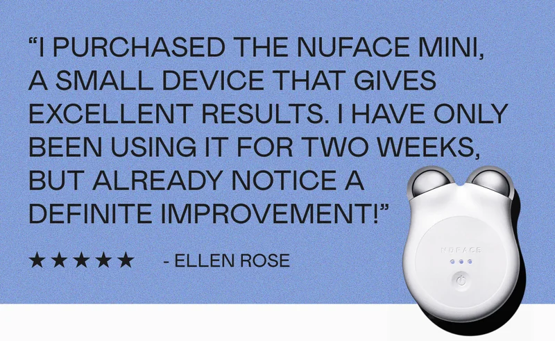 “I purchased the NUFACE MINI, a small device that gives excellent results. I have only been using it for two weeks, but already notice a definite improvement!” - Ellen Rose