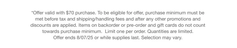 *Offer valid with $70 purchase. To be eligible for offer, purchase minimum must be met before tax and shipping/handling fees and after any other promotions and discounts are applied. Items on backorder or pre-order and gift cards do not count  towards purchase minimum.  Limit one per order. Quantities are limited.  Offer ends 8/07/25 or while supplies last. Selection may vary.
