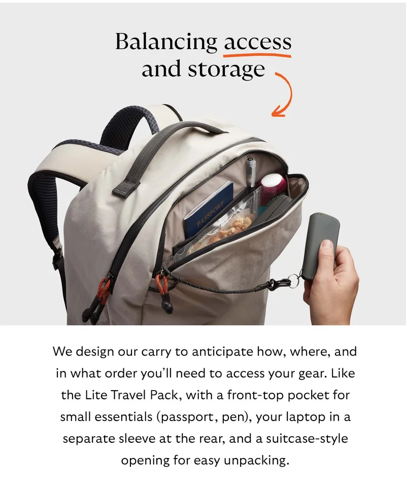 We design our carry to anticipate how, where, and in what order you’ll need to access your gear. Like the Lite Travel Pack, with a front-top pocket for small essentials (passport, pen), your laptop in a separate sleeve at the rear, and a suitcase-style opening for easy unpacking.