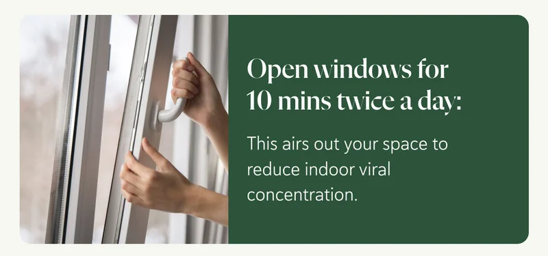 Open windows for 10 mins twice a day:  This airs out your space to reduce indoor viral concentration.