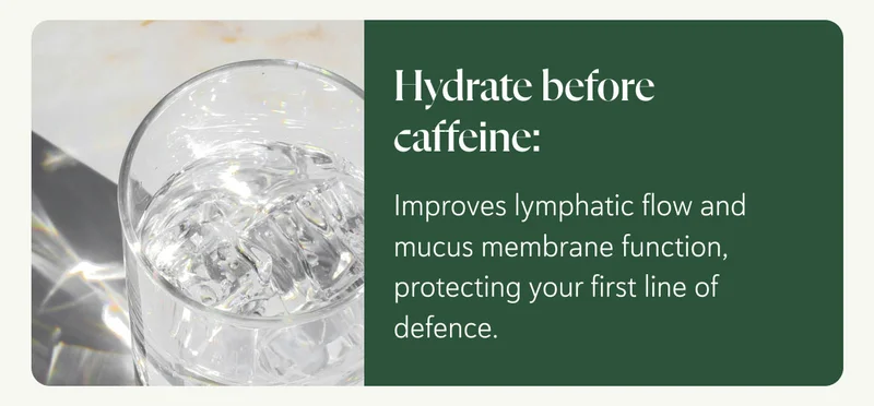Hydrate before caffeine: Improves lymphatic flow and mucus membrane function, protecting your first line of defence.