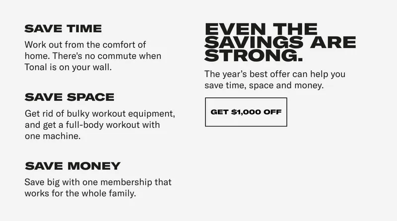 SAVE TIME Work out from the comfort of your home. There's no commute when Tonal is right on your wall. SAVE SPACE Get rid of bulky workout equipment, and get a full-body workout with one machine. SAVE MONEY Save big with one membership that works for the whole family. EVEN THE SAVINGS ARE STRONG. The year's best offer can help you save time, space and money. CTA: GET $1000 OFF