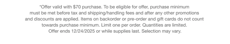 *Offer valid with $70 purchase. To be eligible for offer, purchase minimum must be met before tax and shipping/handling fees and after any other promotions and discounts are applied. Items on backorder or pre-order and gift cards do not count towards purchase minimum. Limit one per order. Quantities are limited. Offer ends 12/24/2025 or while supplies last. Selection may vary.