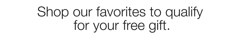 Shop our favorites to qualify  for your free gift.