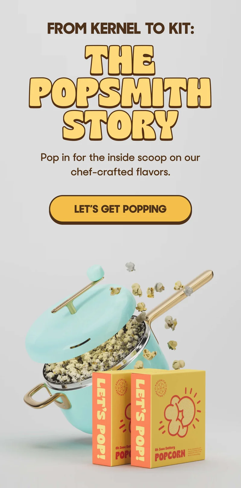 FROM KERNEL TO KIT: THE POPSMITH STORY Pop in for the inside scoop on our chef-crafted flavors. LET'S GET POPPING