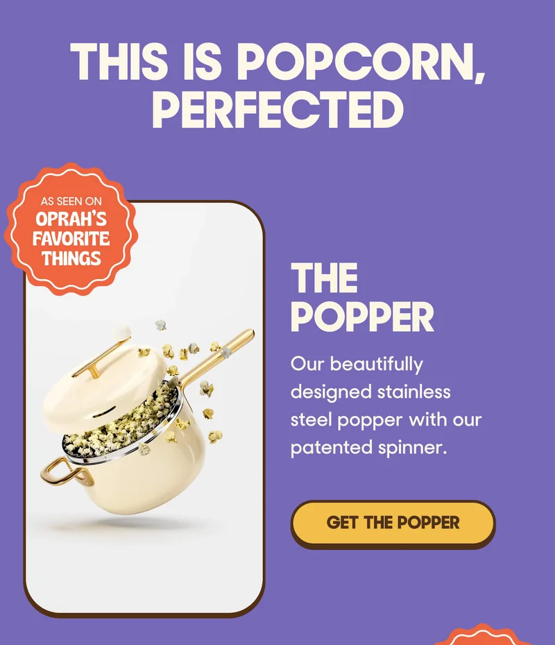 This Is Popcorn, Perfected The Popper Our beautifully designed stainless steel popper with our patented spinner. GET THE POPPER
