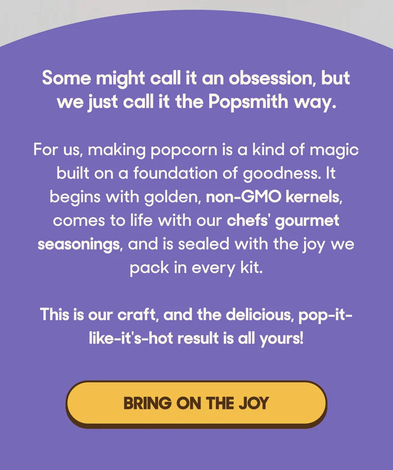 Some might call it an obsession, but we just call it the Popsmith way.   For us, making popcorn is a kind of magic built on a foundation of goodness. It begins with golden, non-GMO kernels, comes to life with our chefs' gourmet seasonings, and is sealed with the joy we pack in every kit.   This is our craft, and the delicious, pop-it-like-it's-hot result is all yours! BRING ON THE JOY