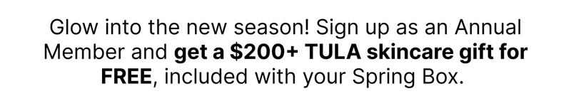 Glow into the new season! Sign up as an Annual Membership and get a $200+ TULA skincare gift for FREE, included with your Spring Box.