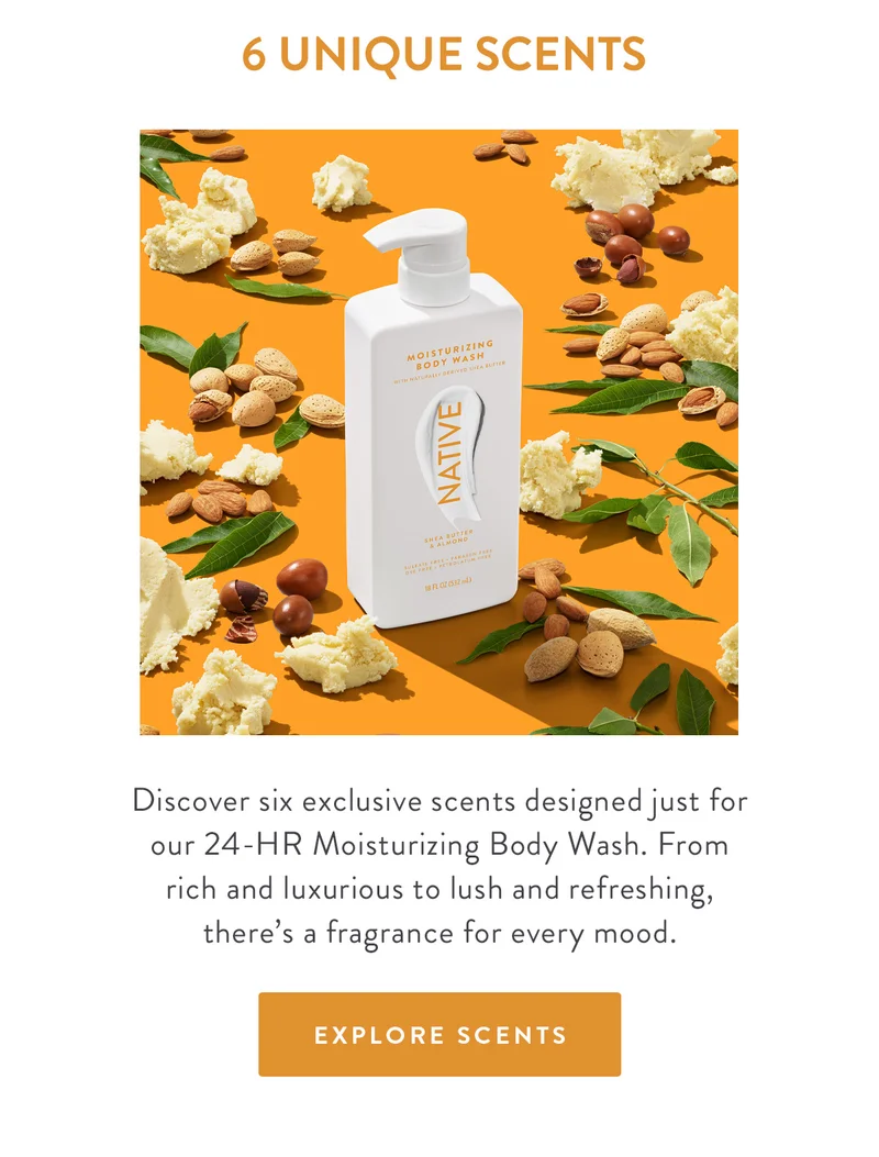 6 UNIQUE SCENTS | Discover six exclusive scents designed for our 24-HR Moisturizing Body Wash. From rich and luxurious to lush and refeshing, there's a fragrance for every mood. | EXPLORE SCENTS