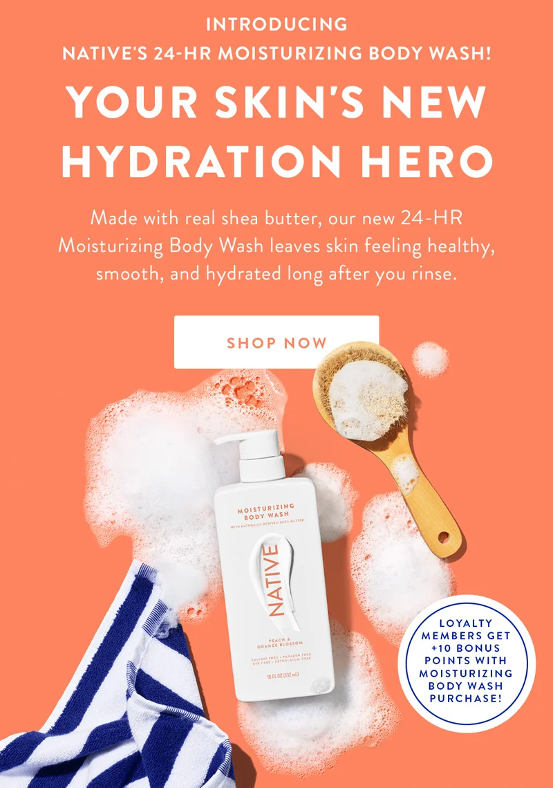 INTRODUCING NATIVE'S 24-HR MOISTURIZING BODY WASH! YOUR SKIN'S NEW HYDRATION HERO | Made with real shea butter, our new 24-HR Moisturizing Body Wash leaves skin feeling healthy, smooth, and hydrated long after you rinse. | SHOP NOW | LOYALTY MEMBERS GET +10 POINTS WITH MOISTURIZING BODY WASH PURCHASE!