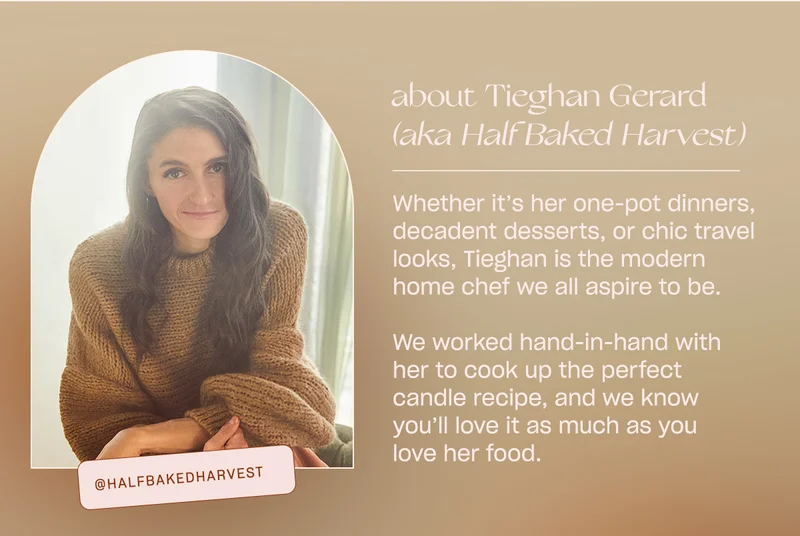 Whether it’s her one-pot dinners, decadent desserts, or chic travel looks, Tieghan is the modern home chef we all aspire to be.   We worked hand-in-hand with her to cook up the perfect candle recipe, and we know you’ll love it as much as you love her food.