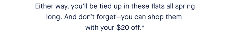 Either way, you’ll be tied up in these flats all spring long. And don’t forget—you can shop them with your $20 off.*