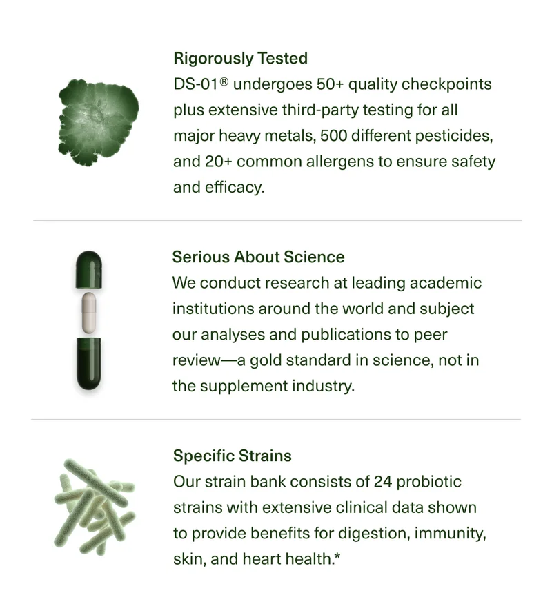 Rigorously Tested | DS-01®undergoes 50+ quality checkpoints plus extensive third-party testing for all major heavy metals, 500 different pesticides, and 20+ common allergens to ensure safety and efficacy. | Serious About Science | We conduct research at leading academic institutions around the world and subject our analyses and publications to peer review-a gold standard in science, not in the supplement industry. | Specific Strains | Our strain bank consists of 24 probiotic strains with extensive clinical data shown to provide benefits for digestion, immunity, skin, and heart health.*