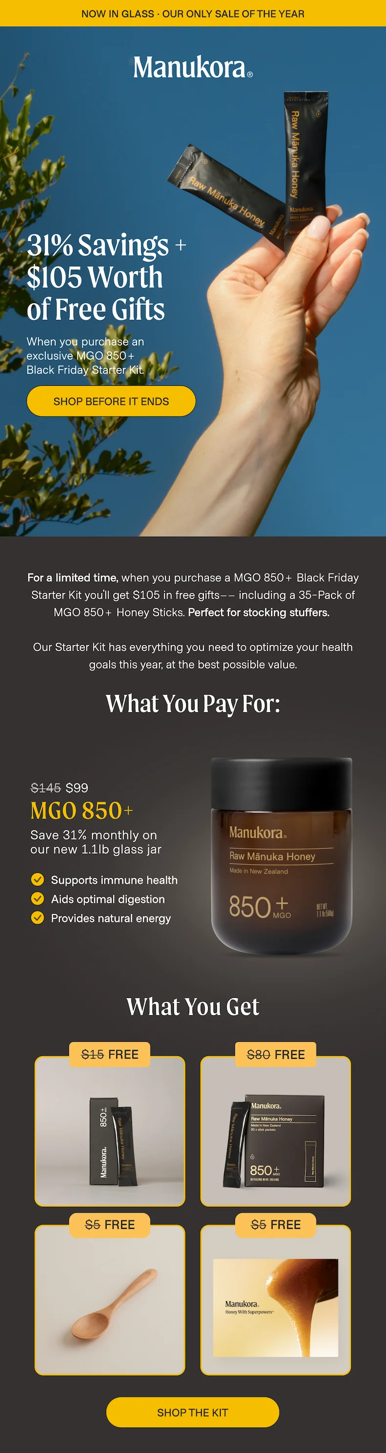 now in glass · OUR ONLY SALE OF THE YEAR Save $151 On The Black Friday Starter Kit When you purchase an exclusive MGO 850+ Black Friday Starter Kit. Shop before it ends Now until Monday, when you purchase a MGO 850+ Black Friday Starter Kit you'll get $105 in free gifts–– including a 35-Pack of MGO 850+ Honey Sticks. Perfect for stocking stuffers.   Our Starter Kit has everything you need to optimize your health goals this year, at the best possible value.  What You Pay For: $145 $99 MGO 850+ Save 31% monthly on  our new 1.1lb glass jar Supports immune health Aids optimal digestion Provides natural energy What You Get $15 Free $80 Free $5 Free $5 Free SHOP THE KIT