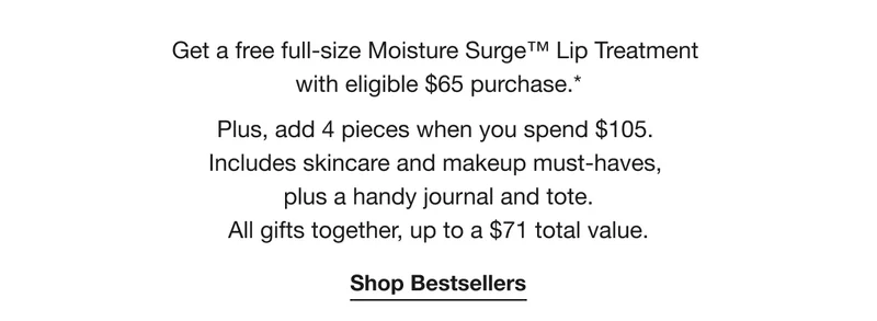 Get a free full-size Moisture Surge™ Lip Treatment with eligible $65 purchase.* | Plus, add 4 pieces when you spend $105. Includes skincare and makeup must-haves, plus a handy journal and tote. All gifts together, up to a $71 total value. | Shop Bestsellers