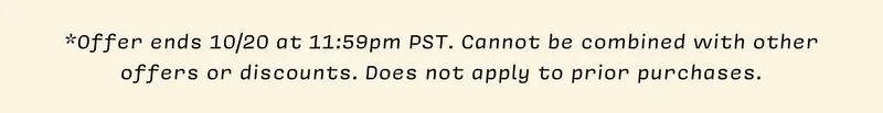 Disclaimer *Offer ends 10/20 at 11:59pm PST. Cannot be combined with other offers or discounts. Does not apply to prior purchases.