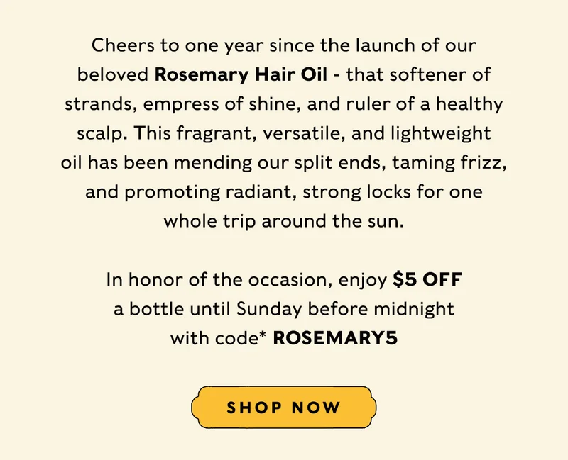 Cheers to one year since the launch of our beloved Rosemary Hair Oil - that softener of strands, empress of shine, and ruler of a healthy scalp. This fragrant, versatile, and lightweight oil has been mending our split ends, taming frizz, and promoting radiant, strong locks for one whole trip around the sun. In honor of the occasion, enjoy $5 off a bottle until Sunday before midnight with code* ROSEMARY5 SHOP NOW
