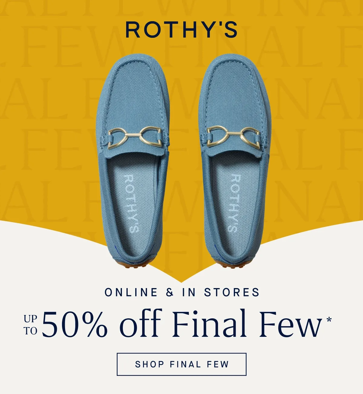 ONLINE & IN STORES Up to 50% off Final Few* SHOP FINAL FEW